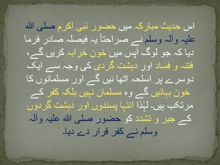 ‫اس‬‫مبارکہ‬ ‫حدیث‬‫میں‬‫اکرم‬ ‫نبی‬ ‫حضور‬‫ہللا‬ ‫صلی‬
‫وسلم‬ ‫وآلہ‬ ‫علیہ‬‫فرم‬ ‫صادر‬ ‫فیصلہ‬ ‫یہ‬ ‫صراحتا‬ ‫نے‬‫ا‬
‫میں‬ ‫آپس‬ ‫لوگ‬ ‫جو‬ ‫کہ‬ ‫دیا‬‫خرابہ‬ ‫خون‬،‫گے‬ ‫کریں‬
‫فساد‬ ‫و‬ ‫فتنہ‬‫اور‬‫گردی‬ ‫دہشت‬‫ایک‬ ‫سے‬ ‫وجہ‬ ‫کی‬
‫کا‬ ‫مسلمانوں‬ ‫اور‬ ‫گے‬ ‫ئیں‬ ‫اٹھا‬ ‫اسلحہ‬ ‫پر‬ ‫دوسرے‬
‫بہائیں‬ ‫خون‬‫وہ‬ ‫گے‬‫کفر‬ ‫بلکہ‬ ‫نہیں‬ ‫مسلمان‬‫کے‬
‫ذا‬ٰ‫لہ‬ ‫ہیں۔‬ ‫مرتکب‬‫گردوں‬ ‫دہشت‬ ‫اور‬ ‫پسندوں‬ ‫انتہا‬
‫کے‬‫تشدد‬ ‫و‬ ‫جبر‬‫کو‬‫وآلہ‬ ‫علیہ‬ ‫ہللا‬ ‫صلی‬ ‫حضور‬
‫دیا۔‬ ‫دے‬ ‫قرار‬ ‫کفر‬ ‫نے‬ ‫وسلم‬
 