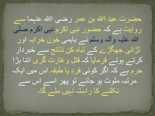 ‫ا‬ ‫عبد‬ ‫حضرت‬‫ﷲ‬‫عمر‬ ‫بن‬‫ا‬ ‫رضی‬‫ﷲ‬‫عنہما‬‫سے‬
‫روایت‬‫کہ‬ ‫ہے‬‫اکرم‬ ‫نبی‬ ‫حضور‬‫صلی‬ ‫اکرم‬ ‫نبی‬
‫وسلم‬ ‫وآلہ‬ ‫علیہ‬ ‫ہللا‬‫باہمی‬ ‫نے‬‫خرابہ‬ ‫خون‬‫اور‬
‫جھگڑے‬ ‫لڑائی‬‫کے‬‫نتائج‬ ‫کن‬ ‫تباہ‬‫خبردار‬ ‫سے‬
‫ہوئے‬ ‫کرتے‬‫فرمایا‬‫کہ‬‫گری‬ ‫وغارت‬ ‫قتل‬‫بڑ‬ ‫اتنا‬‫ا‬
‫جرم‬‫کوئی‬ ‫اگر‬ ‫کہ‬ ‫ہے‬‫طبقہ‬ ‫یا‬ ‫فرد‬‫ایک‬ ‫میں‬ ‫اس‬
‫سے‬ ‫اس‬ ‫اسے‬ ‫پھر‬ ‫تو‬ ‫جائے‬ ‫ہو‬ ‫ملوث‬ ‫مرتبہ‬
‫گا۔‬ ‫ملے‬ ‫نہیں‬ ‫راستہ‬ ‫کا‬ ‫نکلنے‬
 