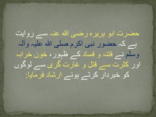 ‫عنہ‬ ‫ہللا‬ ‫رضی‬ ‫ہریرہ‬ ‫ابو‬ ‫حضرت‬‫روایت‬ ‫سے‬
‫کہ‬ ‫ہے‬‫وآلہ‬ ‫علیہ‬ ‫ہللا‬ ‫صلی‬ ‫اکرم‬ ‫نبی‬ ‫حضور‬
‫وسلم‬‫نے‬‫فساد‬ ‫و‬ ‫فتنہ‬،‫ظہور‬ ‫کے‬‫خرابہ‬ ‫خون‬
‫اور‬‫گری‬ ‫غارت‬ ‫و‬ ‫قتل‬ ‫سے‬ ‫کثرت‬‫لوگوں‬ ‫سے‬
‫ہوئے‬ ‫کرتے‬ ‫خبردار‬ ‫کو‬‫فرمایا‬ ‫ارشاد‬:
 