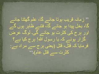 ’’‫جائے‬ ‫گھٹتا‬ ‫علم‬ ،‫گا‬ ‫جائے‬ ‫ہوتا‬ ‫قریب‬ ‫زمانہ‬
‫گے‬ ‫ہوں‬ ‫ظاہر‬ ‫فتنے‬ ،‫گا‬ ‫جائے‬ ‫ہو‬ ‫پیدا‬ ‫بخل‬ ،‫گا‬
‫عرض‬ ‫لوگ‬ ‫گی۔‬ ‫جائے‬ ‫ہو‬ ‫کثرت‬ ‫کی‬ ‫ہرج‬ ‫اور‬
‫ہللا‬ ‫رسول‬ ‫یا‬ ‫کہ‬ ‫ہوئے‬ ‫گزار‬!‫ہے؟‬ ‫کیا‬ ‫ہرج‬
‫قتل‬ ،‫قتل‬ ‫کہ‬ ‫فرمایا‬(‫ہے‬ ‫مراد‬ ‫سے‬ ‫ہرج‬ ‫یعنی‬:
‫عام‬ ِ‫ل‬‫قت‬ ‫سے‬ ‫کثرت‬)‫۔‬‘‘
 