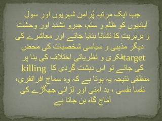 ‫سول‬ ‫اور‬ ‫شہریوں‬ ‫رامن‬ُ‫پ‬ ‫مرتبہ‬ ‫ایک‬ ‫جب‬
‫وحشت‬ ‫اور‬ ‫تشدد‬ ‫جبرو‬ ،‫ستم‬ ‫و‬ ‫ظلم‬ ‫کو‬ ‫آبادیوں‬
‫ک‬ ‫معاشرے‬ ‫اور‬ ‫جائے‬ ‫بنایا‬ ‫نشانا‬ ‫کا‬ ‫بربریت‬ ‫و‬‫ی‬
‫محض‬ ‫کی‬ ‫شخصیات‬ ‫سیاسی‬ ‫و‬ ‫مذہبی‬ ‫دیگر‬
‫پر‬ ‫بنا‬ ‫کی‬ ‫اختالف‬ ‫نظریاتی‬ ‫و‬ ‫فکری‬target
killing ‫کا‬ ‫گردی‬ ‫دہشت‬ ‫اس‬ ‫تو‬ ‫جائے‬ ‫کی‬
‫افراتفری‬ ‫سماج‬ ‫وہ‬ ‫کہ‬ ‫ہے‬ ‫ہوتا‬ ‫یہ‬ ‫نتیجہ‬ ‫منظقی‬،
‫کی‬ ‫جھگڑے‬ ‫لڑائی‬ ‫اور‬ ‫امنی‬ ‫بد‬ ، ‫نفسی‬ ‫نفسا‬
‫ہے‬ ‫جاتا‬ ‫بن‬ ‫گاہ‬ ‫آماج‬
 