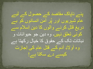 ‫لیے‬ ‫کے‬ ‫حصول‬ ‫کے‬ ‫مقاصد‬ ‫ناپاک‬ ‫پنے‬
‫بے‬ ‫کو‬ ‫انسانوں‬ ‫من‬َ‫ا‬ ‫ر‬ُ‫پ‬ ‫اور‬ ‫شہریوں‬ ‫عام‬
‫سے‬ ‫سالم‬ِ‫ا‬ ‫دین‬ ‫کا‬ ‫والوں‬ ‫کرنے‬ ‫قتل‬ ‫دریغ‬
‫نہیں‬ ‫تعلق‬ ‫کوئی‬‫و‬ ‫حیوانات‬ ‫جو‬ ‫دین‬ ‫وہ‬ ‫۔‬
‫ہے‬ ‫رکھتا‬ ‫خیال‬ ‫کا‬ ‫حقوق‬ ‫کے‬ ‫تک‬ ‫نباتات‬
‫جازت‬ِ‫ا‬ ‫کی‬ ‫عام‬ ‫قتل‬ ‫کے‬ ‫آدم‬ ِ‫د‬‫وال‬َ‫ا‬ ‫وہ‬
‫ہے‬ ‫سکتا‬ ‫دے‬ ‫کیسے‬!
 