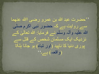 ’’‫ا‬ ‫رضی‬ ‫عمرو‬ ‫بن‬ ‫ہللا‬ ‫عبد‬ ‫حضرت‬‫ﷲ‬‫عنھما‬
‫کہ‬ ‫ہے‬ ‫روایت‬ ‫سے‬‫صلی‬ ‫اکرم‬ ‫نبی‬ ‫حضور‬
‫وسلم‬ ‫وآلہ‬ ‫علیہ‬ ‫ہللا‬‫فرمایا‬ ‫نے‬:‫ک‬ ٰ‫تعالی‬ ‫ہللا‬‫ے‬
‫سے‬ ‫قتل‬ ‫کے‬ ‫شخص‬ ‫مسلمان‬ ‫ایک‬ ‫نزدیک‬
‫ناپید‬ ‫کا‬ ‫دنیا‬ ‫پوری‬(‫تباہ‬ ‫اور‬)‫ہلکا‬ ‫جانا‬ ‫ہو‬
(‫واقعہ‬)‫ہے۔‬‘‘
 