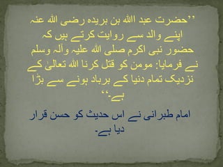 ’’‫ا‬ ‫عبد‬ ‫حضرت‬‫ﷲ‬‫عنہ‬ ‫ہللا‬ ‫رضی‬ ‫بریدہ‬ ‫بن‬
‫کہ‬ ‫ہیں‬ ‫کرتے‬ ‫روایت‬ ‫سے‬ ‫والد‬ ‫اپنے‬
‫وسلم‬ ‫وآلہ‬ ‫علیہ‬ ‫ہللا‬ ‫صلی‬ ‫اکرم‬ ‫نبی‬ ‫حضور‬
‫فرمایا‬ ‫نے‬:‫ک‬ ٰ‫تعالی‬ ‫ہللا‬ ‫کرنا‬ ‫قتل‬ ‫کو‬ ‫مومن‬‫ے‬
‫بڑا‬ ‫سے‬ ‫ہونے‬ ‫برباد‬ ‫کے‬ ‫دنیا‬ ‫تمام‬ ‫نزدیک‬
‫ہے۔‬‘‘
‫قرار‬ ‫حسن‬ ‫کو‬ ‫حدیث‬ ‫اس‬ ‫نے‬ ‫طبرانی‬ ‫امام‬
‫ہے۔‬ ‫دیا‬
 