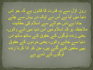 ‫س‬ِ‫ا‬ ‫جو‬ ‫کہ‬ ‫ہے‬ ‫قانون‬ ‫کا‬ ‫قدرت‬ ‫یہ‬ ‫سے‬ ‫ل‬ ّ‫او‬ ِ‫روز‬
‫چلے‬ ‫سے‬ ‫یہاں‬ ‫دن‬ ‫ایک‬ ‫نے‬ ‫س‬ُ‫ا‬ ‫ہے‬ ‫آیا‬ ‫میں‬ ‫دنیا‬
‫حقانیت‬ ‫کی‬ ‫اسالم‬ ‫سے‬ ‫حوالے‬ ‫ہے۔اس‬ ‫جانا‬
،‫والوں‬ ‫آنے‬ ‫میں‬ ‫دنیا‬ ‫اس‬ ‫میں‬ ‫اسالم‬ ‫کہ‬ ‫ہو‬ ‫مالحظہ‬
‫اس‬ ‫ساتھ‬ ‫ساتھ‬ ‫کے‬ ‫حقوق‬ ‫کے‬ ‫لوگوں‬ ‫زندہ‬ ‫یعنی‬
‫حقوق‬ ‫کے‬ ‫مردوں‬ ‫یعنی‬ ،‫والوں‬ ‫جانے‬ ‫سے‬ ‫دنیا‬
‫زندہ‬ ‫کرنا‬ ‫ادا‬ ‫کو‬ ‫جن‬ ،‫ہیں‬ ‫گئے‬ ‫کیے‬ ‫متعین‬ ‫بھی‬
‫ہے‬ ‫ذمے‬ ‫کے‬ ‫لوگوں‬
 