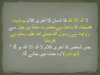 ‫ال‬‫ہ‬ٰ‫ال‬‫اال‬‫ہللا‬‫کا‬‫انسان‬‫کا‬‫آخری‬‫کالم‬‫ہونابہت‬
‫فضیلت‬‫کا‬‫باعث‬‫ہے۔حضرت‬‫معاذ‬‫بن‬‫جبل‬‫سے‬
‫روایت‬‫ہے‬‫رسول‬‫ہللا‬‫صلی‬‫ہللا‬‫علیہ‬‫وسلم‬‫نے‬
‫:فرمایا‬
” ‫جس‬‫شخص‬‫کا‬‫آخری‬‫کالم‬‫ال‬‫ہ‬ٰ‫ال‬‫اال‬‫ہللا‬‫ہو‬‫گا‬
‫وہ‬‫جنت‬‫میں‬‫جائے‬‫گا۔‬ “(‫د‬ ‫ٴ‬‫)ابوداو‬
 