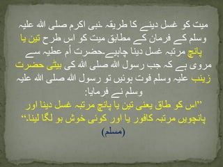 ‫علیہ‬ ‫ہللا‬ ‫صلی‬ ‫اکرم‬ ‫۔نبی‬ ‫طریقہ‬ ‫کا‬ ‫دینے‬ ‫غسل‬ ‫کو‬ ‫میت‬
‫طرح‬ ‫اس‬ ‫کو‬ ‫میت‬ ‫مطابق‬ ‫کے‬ ‫فرمان‬ ‫کے‬ ‫وسلم‬‫یا‬ ‫تین‬
‫پانچ‬‫سے‬ ‫عطیہ‬ ‫م‬ُ‫ا‬ ‫چاہیے۔حضرت‬ ‫دینا‬ ‫غسل‬ ‫مرتبہ‬
‫کی‬ ‫ہللا‬ ‫صلی‬ ‫ہللا‬ ‫رسول‬ ‫جب‬ ‫کہ‬ ‫ہے‬ ‫مروی‬‫حضرت‬ ‫بیٹی‬
‫زینب‬‫عل‬ ‫ہللا‬ ‫صلی‬ ‫ہللا‬ ‫رسول‬ ‫تو‬ ‫ہوئیں‬ ‫فوت‬ ‫وسلم‬ ‫علیہ‬‫یہ‬
‫فرمایا‬ ‫نے‬ ‫وسلم‬:
”‫اور‬ ‫دینا‬ ‫غسل‬ ‫مرتبہ‬ ‫پانچ‬ ‫یا‬ ‫تین‬ ‫یعنی‬ ‫طاق‬ ‫کو‬ ‫اس‬
‫لینا۔‬ ‫لگا‬ ‫بو‬ ‫خوش‬ ‫کوئی‬ ‫اور‬ ‫یا‬ ‫کافور‬ ‫مرتبہ‬ ‫پانچویں‬“
(‫مسلم‬)
 