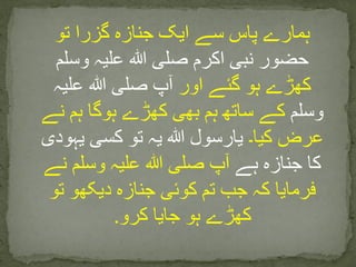 ‫تو‬ ‫گزرا‬ ‫جنازہ‬ ‫ایک‬ ‫سے‬ ‫پاس‬ ‫ہمارے‬
‫وسلم‬ ‫علیہ‬ ‫ہللا‬ ‫صلی‬ ‫اکرم‬ ‫نبی‬ ‫حضور‬
‫اور‬ ‫گئے‬ ‫ہو‬ ‫کھڑے‬‫علیہ‬ ‫ہللا‬ ‫صلی‬ ‫آپ‬
‫وسلم‬‫نے‬ ‫ہم‬ ‫ہوگا‬ ‫کھڑے‬ ‫بھی‬ ‫ہم‬ ‫ساتھ‬ ‫کے‬
‫کیا۔‬ ‫عرض‬‫یہودی‬ ‫کسی‬ ‫تو‬ ‫یہ‬ ‫ہللا‬ ‫یارسول‬
‫ہے‬ ‫جنازہ‬ ‫کا‬‫نے‬ ‫وسلم‬ ‫علیہ‬ ‫ہللا‬ ‫صلی‬ ‫آپ‬
‫تو‬ ‫دیکھو‬ ‫جنازہ‬ ‫کوئی‬ ‫تم‬ ‫جب‬ ‫کہ‬ ‫فرمایا‬
.‫کرو‬ ‫جایا‬ ‫ہو‬ ‫کھڑے‬
 