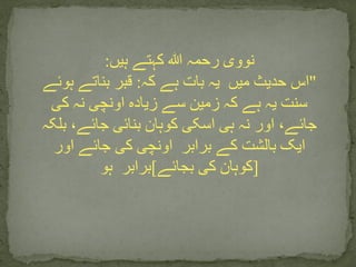 ‫ہیں‬ ‫کہتے‬ ‫ہللا‬ ‫رحمہ‬ ‫نووی‬:
"‫میں‬ ‫حدیث‬ ‫اس‬‫کہ‬ ‫ہے‬ ‫بات‬ ‫یہ‬:‫ہوئے‬ ‫بناتے‬ ‫قبر‬
‫کی‬ ‫نہ‬ ‫اونچی‬ ‫زیادہ‬ ‫سے‬ ‫زمین‬ ‫کہ‬ ‫ہے‬ ‫یہ‬ ‫سنت‬
‫بلکہ‬ ،‫جائے‬ ‫بنائی‬ ‫کوہان‬ ‫اسکی‬ ‫ہی‬ ‫نہ‬ ‫اور‬ ،‫جائے‬
‫برابر‬ ‫کے‬ ‫بالشت‬ ‫ایک‬‫اور‬ ‫جائے‬ ‫کی‬ ‫اونچی‬
[‫بجائے‬ ‫کی‬ ‫کوہان‬]‫برابر‬‫ہو‬
 