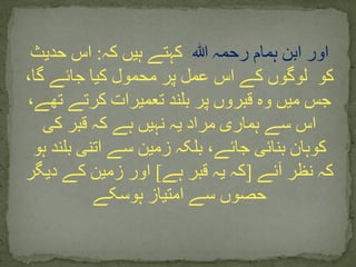 ‫ہللا‬ ‫رحمہ‬ ‫ہمام‬ ‫ابن‬ ‫اور‬‫کہ‬ ‫ہیں‬ ‫کہتے‬:‫حدیث‬ ‫اس‬
‫کو‬،‫گا‬ ‫جائے‬ ‫کیا‬ ‫محمول‬ ‫پر‬ ‫عمل‬ ‫اس‬ ‫کے‬ ‫لوگوں‬
‫تھے‬ ‫کرتے‬ ‫تعمیرات‬ ‫بلند‬ ‫پر‬ ‫قبروں‬ ‫وہ‬ ‫میں‬ ‫جس‬،
‫کی‬ ‫قبر‬ ‫کہ‬ ‫ہے‬ ‫نہیں‬ ‫یہ‬ ‫مراد‬ ‫ہماری‬ ‫سے‬ ‫اس‬
‫ہ‬ ‫بلند‬ ‫اتنی‬ ‫سے‬ ‫زمین‬ ‫بلکہ‬ ،‫جائے‬ ‫بنائی‬ ‫کوہان‬‫و‬
‫آئے‬ ‫نظر‬ ‫کہ‬[‫ہے‬ ‫قبر‬ ‫یہ‬ ‫کہ‬]‫دیگر‬ ‫کے‬ ‫زمین‬ ‫اور‬
‫ہوسکے‬ ‫امتیاز‬ ‫سے‬ ‫حصوں‬
 
