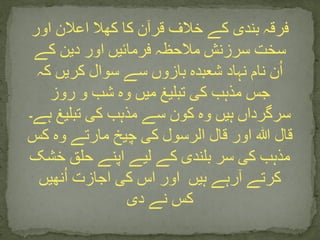 ‫اور‬ ‫اعالن‬ ‫کھال‬ ‫کا‬ ‫قرآن‬ ‫خالف‬ ‫کے‬ ‫بندی‬ ‫فرقہ‬
‫کے‬ ‫دین‬ ‫اور‬ ‫فرمائیں‬ ‫مالحظہ‬ ‫سرزنش‬ ‫سخت‬
‫کہ‬ ‫کریں‬ ‫سوال‬ ‫سے‬ ‫بازوں‬ ‫شعبدہ‬ ‫نہاد‬ ‫نام‬ ‫ن‬ُ‫ا‬
‫روز‬ ‫و‬ ‫شب‬ ‫وہ‬ ‫میں‬ ‫تبلیغ‬ ‫کی‬ ‫مذہب‬ ‫جس‬
‫ہے۔‬ ‫تبلیغ‬ ‫کی‬ ‫مذہب‬ ‫سے‬ ‫کون‬ ‫وہ‬ ‫ہیں‬ ‫سرگرداں‬
‫کس‬ ‫وہ‬ ‫مارتے‬ ‫چیخ‬ ‫کی‬ ‫الرسول‬ ‫قال‬ ‫اور‬ ‫ہللا‬ ‫قال‬
‫خشک‬ ‫حلق‬ ‫اپنے‬ ‫لیے‬ ‫کے‬ ‫بلندی‬ ‫سر‬ ‫کی‬ ‫مذہب‬
‫ہیں‬ ‫آرہے‬ ‫کرتے‬‫نھیں‬ُ‫ا‬ ‫اجازت‬ ‫کی‬ ‫اس‬ ‫اور‬
‫دی‬ ‫نے‬ ‫کس‬
 