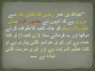 ”‫عمر‬ ‫بن‬ ‫عبدہللا‬‫عنہ‬ ٰ‫تعالی‬ ‫ہللا‬ ‫رضی‬‫سے‬
‫مروی‬‫نے‬ ‫انہوں‬ ‫کہ‬ ‫ہے‬‫اکرم‬ ‫حضور‬‫صلی‬
‫وسلم‬ ‫وآلہ‬ ‫علیہ‬‫کرتے‬ ‫طواف‬ ‫کا‬ ‫کعبہ‬ ‫خانہ‬ ‫کو‬
‫سنا‬ ‫فرماتے‬ ‫یہ‬ ‫اور‬ ‫دیکھا‬:(‫کعبہ‬ ‫اے‬)!‫کتن‬ ‫تو‬‫ا‬
‫تو‬ ‫ہے‬ ‫پیاری‬ ‫کتنی‬ ‫خوشبو‬ ‫تیری‬ ‫اور‬ ‫ہے‬ ‫عمدہ‬
‫کتنی‬ ‫حرمت‬ ‫تیری‬ ‫اور‬ ‫ہے‬ ‫المرتبت‬ ‫عظیم‬ ‫کتنا‬
‫ہے‬ ‫ذیادہ‬
 