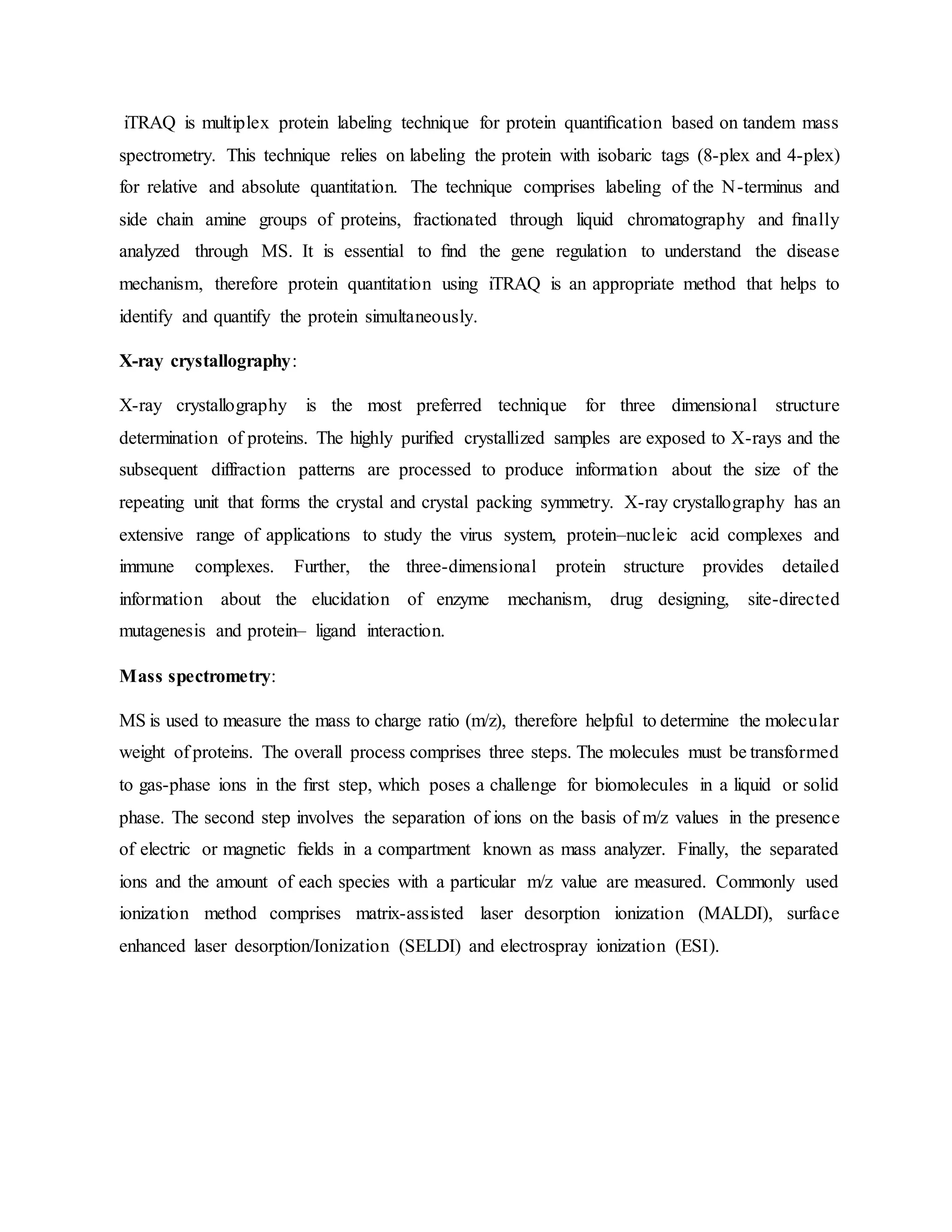 iTRAQ is multiplex protein labeling technique for protein quantiﬁcation based on tandem mass
spectrometry. This technique relies on labeling the protein with isobaric tags (8-plex and 4-plex)
for relative and absolute quantitation. The technique comprises labeling of the N-terminus and
side chain amine groups of proteins, fractionated through liquid chromatography and ﬁnally
analyzed through MS. It is essential to ﬁnd the gene regulation to understand the disease
mechanism, therefore protein quantitation using iTRAQ is an appropriate method that helps to
identify and quantify the protein simultaneously.
X-ray crystallography:
X-ray crystallography is the most preferred technique for three dimensional structure
determination of proteins. The highly puriﬁed crystallized samples are exposed to X-rays and the
subsequent diffraction patterns are processed to produce information about the size of the
repeating unit that forms the crystal and crystal packing symmetry. X-ray crystallography has an
extensive range of applications to study the virus system, protein–nucleic acid complexes and
immune complexes. Further, the three-dimensional protein structure provides detailed
information about the elucidation of enzyme mechanism, drug designing, site-directed
mutagenesis and protein– ligand interaction.
Mass spectrometry:
MS is used to measure the mass to charge ratio (m/z), therefore helpful to determine the molecular
weight of proteins. The overall process comprises three steps. The molecules must be transformed
to gas-phase ions in the ﬁrst step, which poses a challenge for biomolecules in a liquid or solid
phase. The second step involves the separation of ions on the basis of m/z values in the presence
of electric or magnetic ﬁelds in a compartment known as mass analyzer. Finally, the separated
ions and the amount of each species with a particular m/z value are measured. Commonly used
ionization method comprises matrix-assisted laser desorption ionization (MALDI), surface
enhanced laser desorption/Ionization (SELDI) and electrospray ionization (ESI).
 