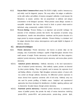 4.1.2. Enzyme-linked immunosorbent assay: The ELISA is highly sensitive immunoassay
and widely used for diagnostic purpose. The assay utilizes the antigen or antibodies
on the solid surface and addition of enzyme-conjugated antibodies to and measure the
ﬂuctuations in enzyme activities that are proportional to antibody and antigen
concentration in the biological specimen. Wheat proteins causes allergic reactions in
susceptible individuals that have been traced in foods to protect wheat-sensitive
individuals using commercially available ELISA kits.
4.1.3. Western blotting: Western blotting is an important and powerful technique for
detection of low abundance proteins that involve the separation of proteins using
electrophoresis, transfer onto nitrocellulose membrane and the precise detection of a
target protein by enzyme-conjugated antibodies. Western blotting is a dominant tool
for antigen detection from various microorganisms and is quite helpful in diagnosis of
infectious diseases.
4.2. Advanced techniques
4.2.1. Protein microarray: Protein microarrays also known as protein chips are the
emerging class of proteomics techniques capable of high-throughput detection from
small amount of sample. Protein microarrays can be classiﬁed into three categories;
analytical protein microarray, functional protein microarray and reverse-phase protein
microarray.
4.2.1.1. Analytical protein microarray: Antibody microarray is the most representative
class of analytical protein microarray. After antibody capture, proteins are detected
by direct protein labeling. These are typically used to measure the expression level
and binding afﬁnities of proteins. High throughput proteome analysis of cancer cells
was carried out through antibody microarray for differential protein expression in
tissues derived from squamous carcinoma cells of oral cavity. Antibody array was
also used for protein proﬁling of bladder cancer. Analytical and experimental
approaches have been developed for identiﬁcation of cellular signaling pathways and
to characterize the plant kinases through protein microarray.
4.2.1.2. Functional protein microarray: Functional protein microarray is constructed by
means of puriﬁed protein, thus permits the study of various interactions including
protein–DNA, protein–RNA and protein–protein, protein–drug, protein– lipid,
 