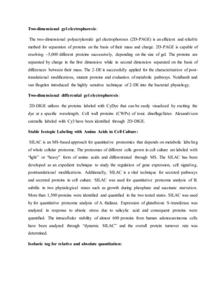 Two-dimensional gel electrophoresis:
The two-dimensional polyacrylamide gel electrophoreses (2D-PAGE) is an efﬁcient and reliable
method for separation of proteins on the basis of their mass and charge. 2D-PAGE is capable of
resolving ~5,000 different proteins successively, depending on the size of gel. The proteins are
separated by charge in the ﬁrst dimension while in second dimension separated on the basis of
differences between their mass. The 2-DE is successfully applied for the characterization of post-
translational modiﬁcations, mutant proteins and evaluation of metabolic pathways. Neidhardt and
van Bogelen introduced the highly sensitive technique of 2-DE into the bacterial physiology.
Two-dimensional differential gel electrophoresis:
2D-DIGE utilizes the proteins labeled with CyDye that can be easily visualized by exciting the
dye at a speciﬁc wavelength. Cell wall proteins (CWPs) of toxic dinoﬂagellates Alexandrium
catenella labeled with Cy3 have been identiﬁed through 2D-DIGE.
Stable Isotopic Labeling with Amino Acids in Cell Culture:
SILAC is an MS-based approach for quantitative proteomics that depends on metabolic labeling
of whole cellular proteome. The proteomes of different cells grown in cell culture are labeled with
“light” or “heavy” form of amino acids and differentiated through MS. The SILAC has been
developed as an expedient technique to study the regulation of gene expression, cell signaling,
posttranslational modiﬁcations. Additionally, SILAC is a vital technique for secreted pathways
and secreted proteins in cell culture. SILAC was used for quantitative proteome analysis of B.
subtilis in two physiological states such as growth during phosphate and succinate starvation.
More than 1,500 proteins were identiﬁed and quantiﬁed in the two tested states. SILAC was used
by for quantitative proteome analysis of A. thaliana. Expression of glutathione S-transferase was
analyzed in response to abiotic stress due to salicylic acid and consequent proteins were
quantiﬁed. The intracellular stability of almost 600 proteins from human adenocarcinoma cells
have been analyzed through “dynamic SILAC” and the overall protein turnover rate was
determined.
Isobaric tag for relative and absolute quantitation:
 