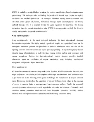 iTRAQ is multiplex protein labeling technique for protein quantiﬁcation based on tandem mass
spectrometry. This technique relies on labeling the protein with isobaric tags (8-plex and 4-plex)
for relative and absolute quantitation. The technique comprises labeling of the N-terminus and
side chain amine groups of proteins, fractionated through liquid chromatography and ﬁnally
analyzed through MS. It is essential to ﬁnd the gene regulation to understand the disease
mechanism, therefore protein quantitation using iTRAQ is an appropriate method that helps to
identify and quantify the protein simultaneously.
X-ray crystallography:
X-ray crystallography is the most preferred technique for three dimensional structure
determination of proteins. The highly puriﬁed crystallized samples are exposed to X-rays and the
subsequent diffraction patterns are processed to produce information about the size of the
repeating unit that forms the crystal and crystal packing symmetry. X-ray crystallography has an
extensive range of applications to study the virus system, protein–nucleic acid complexes and
immune complexes. Further, the three-dimensional protein structure provides detailed
information about the elucidation of enzyme mechanism, drug designing, site-directed
mutagenesis and protein– ligand interaction.
Mass spectrometry:
MS is used to measure the mass to charge ratio (m/z), therefore helpful to determine the molecular
weight of proteins. The overall process comprises three steps. The molecules must be transformed
to gas-phase ions in the ﬁrst step, which poses a challenge for biomolecules in a liquid or solid
phase. The second step involves the separation of ions on the basis of m/z values in the presence
of electric or magnetic ﬁelds in a compartment known as mass analyzer. Finally, the separated
ions and the amount of each species with a particular m/z value are measured. Commonly used
ionization method comprises matrix-assisted laser desorption ionization (MALDI), surface
enhanced laser desorption/Ionization (SELDI) and electrospray ionization (ESI).
 
