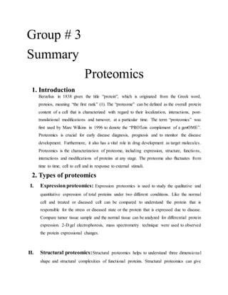 Group # 3
Summary
Proteomics
1. Introduction
Berzelius in 1838 given the title “protein”, which is originated from the Greek word,
proteios, meaning “the ﬁrst rank” (1). The “proteome” can be deﬁned as the overall protein
content of a cell that is characterized with regard to their localization, interactions, post-
translational modiﬁcations and turnover, at a particular time. The term “proteomics” was
ﬁrst used by Marc Wilkins in 1996 to denote the “PROTein complement of a genOME”.
Proteomics is crucial for early disease diagnosis, prognosis and to monitor the disease
development. Furthermore, it also has a vital role in drug development as target molecules.
Proteomics is the characterization of proteome, including expression, structure, functions,
interactions and modiﬁcations of proteins at any stage. The proteome also ﬂuctuates from
time to time, cell to cell and in response to external stimuli.
2. Types of proteomics
I. Expression proteomics: Expression proteomics is used to study the qualitative and
quantitative expression of total proteins under two different conditions. Like the normal
cell and treated or diseased cell can be compared to understand the protein that is
responsible for the stress or diseased state or the protein that is expressed due to disease.
Compare tumor tissue sample and the normal tissue can be analyzed for differential protein
expression. 2-D gel electrophoresis, mass spectrometry technique were used to observed
the protein expressional changes.
II. Structural proteomics:Structural proteomics helps to understand three dimensional
shape and structural complexities of functional proteins. Structural proteomics can give
 