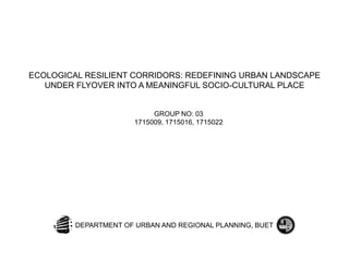 ECOLOGICAL RESILIENT CORRIDORS: REDEFINING URBAN LANDSCAPE
UNDER FLYOVER INTO A MEANINGFUL SOCIO-CULTURAL PLACE
GROUP NO: 03
1715009, 1715016, 1715022
DEPARTMENT OF URBAN AND REGIONAL PLANNING, BUET
 