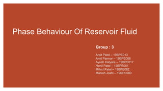Phase Behaviour Of Reservoir Fluid
Group : 3
Arpit Patel – 19BPE013
Amit Parmar – 19BPE008
Ayush Katyare – 19BPE017
Henil Patel – 19BPE051
Milind Patel – 19BPE082
Manish Joshi – 19BPE080
 
