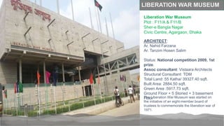 LIBERATION WAR MUSEUM
Liberation War Museum
Plot : F11/A & F11/B
Sher-e Bangla Nagar
Civic Centre, Agargaon, Dhaka
The Liberation War Museum was started on
the initiative of an eight-member board of
trustees to commemorate the liberation war of
1971.
ARCHITECT:
Ar. Nahid Farzana
Ar. Tanzim Hosen Salim
Status: National competition 2009, 1st
prize.
Assoc consultant: Vistaara Architects
Structural Consultant: TDM
Total Land: 55 Katha/ 39327.40 sqft.
Built Area: 2884.50 sqft.
Green Area :5917.73 sqft.
Ground Floor + 5 Storied + 3 basement
Floor
 