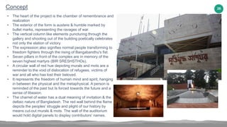 26
Concept
• The heart of the project is the chamber of remembrance and
realization
• The exterior of the form is austere & humble marked by
bullet marks, representing the ravages of war.
• The vertical column like elements puncturing through the
gallery and shooting out of the building poetically celebrates
not only the elation of victory.
• The expression also signifies normal people transforming to
freedom fighters through the rising of Bangabandhu's fist.
• Seven pillars in front of the complex are in memory of the
seven highest martyrs (BIR SRESHSTHOs).
• A circular wall of red hue depicting murals and mots are a
reminder to the void of dislocation of refugees, victims of
war and all who has lost their beloved.
• It represents the freedom of human mind and spirit, hanging
in between the physical and the metaphysical. A person is
reminded of the past but Is forced towards the future and a
sense of libeaion.
• The charnel of water has a dual meaning of invitation & the
deltaic nature of Bangladesh. The red wall behind the flame
depicts the peoples’ struggle and plight of our history by
means cut-out murals & mots. The wall of the auditorium
would hold digital panels to display contributors' names.
 