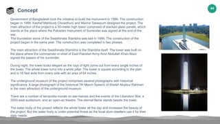 44
Concept
Government of Bangladesh took the initiative to build the monument in 1996. The construction
began in 1999. Kashef Mahboob Chowdhury and Marina Tabassum designed the project. The
main attraction of the project is a 50-meter high tower composed of stacked glass panels, which
stands at the place where the Pakistani Instrument of Surrender was signed at the end of the
war.
The foundation stone of the Swadhinata Stambha was laid in 1999. The construction of the
project began in the same year. The construction was completed in two phases.
The main attraction of the Swadhinata Stambha is the Stambha itself. The tower was built on
the place where the commander-in-chief of East Pakistan Army Amir Abdullah Khan Niazi
signed the papers of his surrender.
During night, the tower looks elegant as the rays of light come out from every single inches of
the tower. The whole tower turns into a white pillar. The tower is square according to the plan
and is 16 feet wide from every side with an area of 64 inches.
The underground museum of the project comprises several photographs with historical
significance. A large photograph of the historical 7th March Speech of Sheikh Mujibur Rahman
is the main attraction of the underground museum.
There are a number of terracotta murals on war-heroes and the events of the Liberation War, a
2000-seat auditorium, and an open-air theatre. The eternal flame stands beside the tower.
The water body of the project reflects the whole tower all the day and increases the beauty of
the project. But the water body is under potential threat as the local slum-dwellers use it for their
daily needs.
 