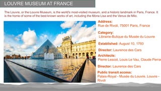 LOUVRE MUSEUM AT FRANCE
The Louvre, or the Louvre Museum, is the world's most-visited museum, and a historic landmark in Paris, France. It
is the home of some of the best-known works of art, including the Mona Lisa and the Venus de Milo.
Address:
Rue de Rivoli, 75001 Paris, France
Category:
Librairie-Butique du Musée du Louvre
Established: August 10, 1793
Director: Laurence des Cars
Architects:
Pierre Lescot, Louis Le Vau, Claude Perrau
Director: Laurence des Cars
Public transit access:
Palais-Royal - Musée du Louvre, Louvre -
Rivoli
 