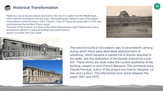 54
Historical Transformation
Palais du Louvre (louver palace) was built on the site of a castle from the Middle Ages,
which kept the foundations and the moat. This building was based on one of the largest
royal palaces across Europe in 1527, Francis I, King of France and great patron of the arts,
commissioned the architect Pierre Lescot
The taste of the monarch is in favor of the Italian Renaissance style.Premise that Lescot
employed to perform a classical building organized around a
square courtyard, the Cour Carré.
The second round of renovations was in seventeenth century,
during which there were alternately abandonment of
residence, which became a market full of shacks attached to
the walls, and the restoration of the facade ordered by Louis
XIV. These works are what make the current aesthetics of the
building, subject to strict French Baroque. The architects were
Claude Perrault, author of the project and interior designer, Le
Vau and Le Brun. The intervention took place between the
years 1667 and 1670
 