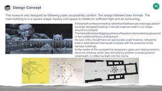 55
Design Concept
The museum was designed as following public accessibility comfort. The design followed linier formats. The
main building is in a square shape, having void space in middle for sufficient light and air consuming.
Peistartedfromthepremisethat,ratherthanthatthemuseumbeinglocatedon
lya large elongated building, it should organise itself in a U shape
around a courtyard.
ThenhehadtheideaofdiggingupthecourNapoleon,toprovideenoughspacef
or two additional floors underground.
He said, entry should have an appropriate scale however, refused to
build a solid element that would compete with the presence of the
baroque buildings.
At the centre of the courtyard he designed a glass and steel pyramid to
serve as entrance which was mirrored by another inverted pyramid
underneath, to reflect sunlight into the rooms.
 