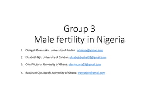 Group 3
Male fertility in Nigeria
1. Obiageli Onwusaka . university of ibadan : ochiezey@yahoo.com
2. Elizabeth Nji . University of Calabar: elizabethbeshel92@gmail.com
3. Ofori Victoria. University of Ghana: oforivictoria55@gmail.com
4. Rapahael Ojo Joseph. University of Ghana: drgreatjoe@gmail.com
 