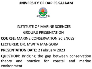 UNIVERSITY OF DAR ES SALAAM
INSTITUTE OF MARINE SCIENCES
GROUP.3 PRESENTATION
COURSE: MARINE CONSERVATION SCIENCES
LECTURER: DR. MWITA MANGORA
PRESENTATION DATE: 2 February 2023
QUESTION: Bridging the gap between conservation
theory and practice for coastal and marine
environment
 