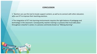 CONCLUSION
• Teachers can use this tool to locate support content, as well as to connect with other educators
who use ICT to improve their teaching practices.
• The integration of ICT into learning environments requires the right balance of pedagogy and
technology in the classroom. Consequently, teacher training is a process that must take place
throughout a teacher’s career, in a process commonly known as “lifelong learning”.
 