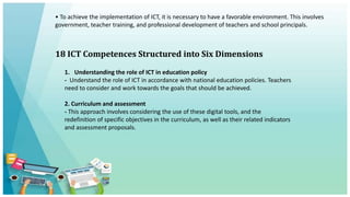• To achieve the implementation of ICT, it is necessary to have a favorable environment. This involves
government, teacher training, and professional development of teachers and school principals.
18 ICT Competences Structured into Six Dimensions
1. Understanding the role of ICT in education policy
- Understand the role of ICT in accordance with national education policies. Teachers
need to consider and work towards the goals that should be achieved.
2. Curriculum and assessment
- This approach involves considering the use of these digital tools, and the
redefinition of specific objectives in the curriculum, as well as their related indicators
and assessment proposals.
 
