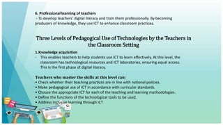 6. Professional learning of teachers
- To develop teachers’ digital literacy and train them professionally. By becoming
producers of knowledge, they use ICT to enhance classroom practices.
Three Levels of Pedagogical Use of Technologies by the Teachers in
the Classroom Setting
1.Knowledge acquisition
- This enables teachers to help students use ICT to learn effectively. At this level, the
classroom has technological resources and ICT laboratories, ensuring equal access.
This is the first phase of digital literacy.
Teachers who master the skills at this level can:
• Check whether their teaching practices are in line with national policies.
• Make pedagogical use of ICT in accordance with curricular standards.
• Choose the appropriate ICT for each of the teaching and learning methodologies.
• Define the functions of the technological tools to be used.
• Address inclusive learning through ICT
 