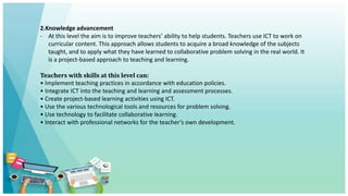 2.Knowledge advancement
- At this level the aim is to improve teachers’ ability to help students. Teachers use ICT to work on
curricular content. This approach allows students to acquire a broad knowledge of the subjects
taught, and to apply what they have learned to collaborative problem solving in the real world. It
is a project-based approach to teaching and learning.
Teachers with skills at this level can:
• Implement teaching practices in accordance with education policies.
• Integrate ICT into the teaching and learning and assessment processes.
• Create project-based learning activities using ICT.
• Use the various technological tools and resources for problem solving.
• Use technology to facilitate collaborative learning.
• Interact with professional networks for the teacher’s own development.
 