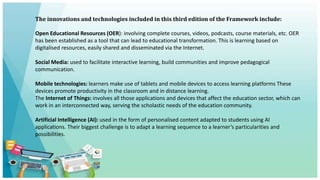 The innovations and technologies included in this third edition of the Framework include:
Open Educational Resources (OER): involving complete courses, videos, podcasts, course materials, etc. OER
has been established as a tool that can lead to educational transformation. This is learning based on
digitalised resources, easily shared and disseminated via the Internet.
Social Media: used to facilitate interactive learning, build communities and improve pedagogical
communication.
Mobile technologies: learners make use of tablets and mobile devices to access learning platforms These
devices promote productivity in the classroom and in distance learning.
The Internet of Things: involves all those applications and devices that affect the education sector, which can
work in an interconnected way, serving the scholastic needs of the education community.
Artificial Intelligence (AI): used in the form of personalised content adapted to students using AI
applications. Their biggest challenge is to adapt a learning sequence to a learner’s particularities and
possibilities.
 