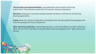 Virtual Reality and Augmented Reality: using applications that simulate real learning
environments. These provide an alternative to in-person classroom attendance.
Microdata: showing the connections between people and devices, with the aim of improving
learning opportunities.
Coding: allows the creation of applications and programmers through programming languages that
foster the development of key competences.
Ethics and privacy protection: as technology advances, so must the reflection on ethics and human
rights. The use of ICT must take into account ethical values and safeguard users’ rights, privacy and
security.
 