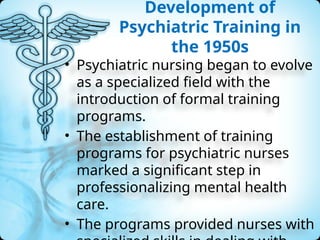 Development of
Psychiatric Training in
the 1950s
• Psychiatric nursing began to evolve
as a specialized field with the
introduction of formal training
programs.
• The establishment of training
programs for psychiatric nurses
marked a significant step in
professionalizing mental health
care.
• The programs provided nurses with
 