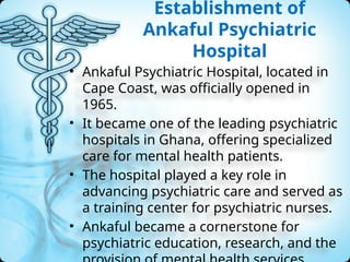 Establishment of
Ankaful Psychiatric
Hospital
• Ankaful Psychiatric Hospital, located in
Cape Coast, was officially opened in
1965.
• It became one of the leading psychiatric
hospitals in Ghana, offering specialized
care for mental health patients.
• The hospital played a key role in
advancing psychiatric care and served as
a training center for psychiatric nurses.
• Ankaful became a cornerstone for
psychiatric education, research, and the
 
