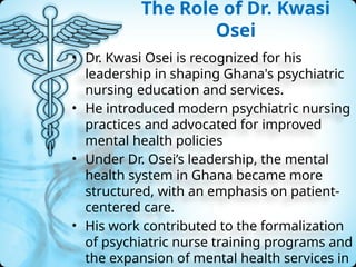 The Role of Dr. Kwasi
Osei
• Dr. Kwasi Osei is recognized for his
leadership in shaping Ghana's psychiatric
nursing education and services.
• He introduced modern psychiatric nursing
practices and advocated for improved
mental health policies
• Under Dr. Osei’s leadership, the mental
health system in Ghana became more
structured, with an emphasis on patient-
centered care.
• His work contributed to the formalization
of psychiatric nurse training programs and
the expansion of mental health services in
 