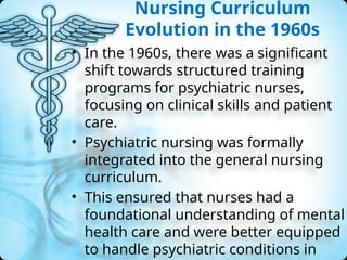 Nursing Curriculum
Evolution in the 1960s
• In the 1960s, there was a significant
shift towards structured training
programs for psychiatric nurses,
focusing on clinical skills and patient
care.
• Psychiatric nursing was formally
integrated into the general nursing
curriculum.
• This ensured that nurses had a
foundational understanding of mental
health care and were better equipped
to handle psychiatric conditions in
 