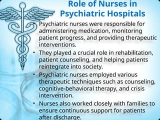 Role of Nurses in
Psychiatric Hospitals
• Psychiatric nurses were responsible for
administering medication, monitoring
patient progress, and providing therapeutic
interventions.
• They played a crucial role in rehabilitation,
patient counseling, and helping patients
reintegrate into society.
• Psychiatric nurses employed various
therapeutic techniques such as counseling,
cognitive-behavioral therapy, and crisis
intervention.
• Nurses also worked closely with families to
ensure continuous support for patients
after discharge.
 