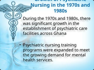 Growth of Psychiatric
Nursing in the 1970s and
1980s
• During the 1970s and 1980s, there
was significant growth in the
establishment of psychiatric care
facilities across Ghana
• Psychiatric nursing training
programs were expanded to meet
the growing demand for mental
health services.
 