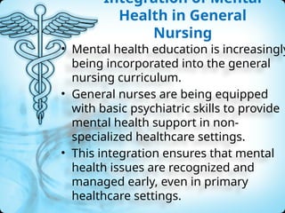 Integration of Mental
Health in General
Nursing
• Mental health education is increasingly
being incorporated into the general
nursing curriculum.
• General nurses are being equipped
with basic psychiatric skills to provide
mental health support in non-
specialized healthcare settings.
• This integration ensures that mental
health issues are recognized and
managed early, even in primary
healthcare settings.
 