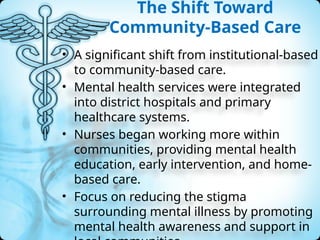 The Shift Toward
Community-Based Care
• A significant shift from institutional-based
to community-based care.
• Mental health services were integrated
into district hospitals and primary
healthcare systems.
• Nurses began working more within
communities, providing mental health
education, early intervention, and home-
based care.
• Focus on reducing the stigma
surrounding mental illness by promoting
mental health awareness and support in
 