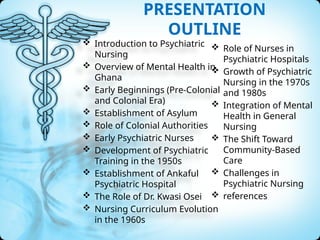 PRESENTATION
OUTLINE
 Introduction to Psychiatric
Nursing
 Overview of Mental Health in
Ghana
 Early Beginnings (Pre-Colonial
and Colonial Era)
 Establishment of Asylum
 Role of Colonial Authorities
 Early Psychiatric Nurses
 Development of Psychiatric
Training in the 1950s
 Establishment of Ankaful
Psychiatric Hospital
 The Role of Dr. Kwasi Osei
 Nursing Curriculum Evolution
in the 1960s
 Role of Nurses in
Psychiatric Hospitals
 Growth of Psychiatric
Nursing in the 1970s
and 1980s
 Integration of Mental
Health in General
Nursing
 The Shift Toward
Community-Based
Care
 Challenges in
Psychiatric Nursing
 references
 