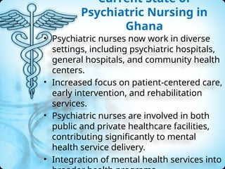 Current State of
Psychiatric Nursing in
Ghana
• Psychiatric nurses now work in diverse
settings, including psychiatric hospitals,
general hospitals, and community health
centers.
• Increased focus on patient-centered care,
early intervention, and rehabilitation
services.
• Psychiatric nurses are involved in both
public and private healthcare facilities,
contributing significantly to mental
health service delivery.
• Integration of mental health services into
 