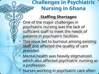 Challenges in Psychiatric
Nursing in Ghana
Staffing Shortages:
• One of the major challenges in
psychiatric nursing was the lack of
sufficient staff to meet the needs of
patients in psychiatric facilities.
• This issue led to burnout among existing
staff and affected the quality of care
provided.
• Mental health was heavily stigmatized,
which also affected psychiatric nursing as
a profession.
• Nurses working in psychiatric care often
 