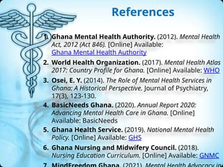 References
1. Ghana Mental Health Authority. (2012). Mental Health
Act, 2012 (Act 846). [Online] Available:
Ghana Mental Health Authority
2. World Health Organization. (2017). Mental Health Atlas
2017: Country Profile for Ghana. [Online] Available: WHO
3. Osei, E. Y. (2014). The Role of Mental Health Services in
Ghana: A Historical Perspective. Journal of Psychiatry,
17(3), 123-130.
4. BasicNeeds Ghana. (2020). Annual Report 2020:
Advancing Mental Health Care in Ghana. [Online]
Available: BasicNeeds
5. Ghana Health Service. (2019). National Mental Health
Policy. [Online] Available: GHS
6. Ghana Nursing and Midwifery Council. (2018).
Nursing Education Curriculum. [Online] Available: GNMC
 