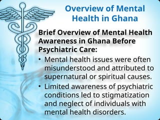 Overview of Mental
Health in Ghana
Brief Overview of Mental Health
Awareness in Ghana Before
Psychiatric Care:
• Mental health issues were often
misunderstood and attributed to
supernatural or spiritual causes.
• Limited awareness of psychiatric
conditions led to stigmatization
and neglect of individuals with
mental health disorders.
 
